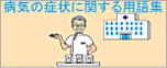 病気の症状に関する用語集：病気の症状に関する用語集は、症状別に病気をわかりやすく説明した、「病気かな?」と思ったときにすぐに病名がわかるサイトです。